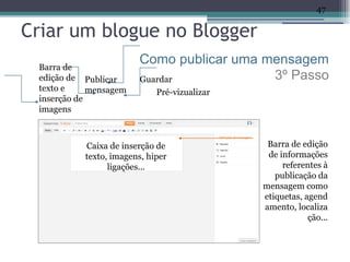 47

Criar um blogue no Blogger
 Barra de
                         Como publicar uma mensagem
 edição de Publicar      Guardar            3º Passo
 texto e     mensagem        Pré-vizualizar
 inserção de
 imagens



           Caixa de inserção de                Barra de edição
           texto, imagens, hiper               de informações
                 ligações...                       referentes à
                                                 publicação da
                                              mensagem como
                                              etiquetas, agend
                                              amento, localiza
                                                          ção...
 