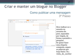 48

Criar e manter um blogue no Blogger
              Como publicar uma mensagem
                                 3º Passo


                               Deve indicar-se o
                               assunto ou
                               assuntos do
                               post, separados
                               por vírgula, de
                               forma a permitir a
                               pesquisa.
                               Se quiser fazer
                               uma etiqueta
                               composta, separe
                               as palavras por
                               traço baixo. Ex.:
                               visita_de_escritor
 