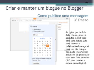 49

Criar e manter um blogue no Blogger
              Como publicar uma mensagem
                                 3º Passo


                            Se optar por definir
                            data e hora, poderá
                            agendar o post para
                            uma data futura (útil
                            para marcar a
                            publicação de um post
                            para um dia em que
                            não pode tratar desse
                            assunto), ou publicá-lo
                            com uma data anterior
                            (útil para manter a
                            ordem cronológica).
 