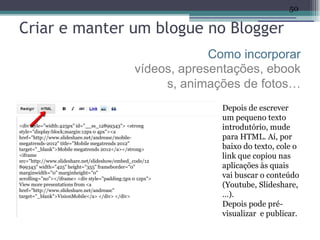 50

Criar e manter um blogue no Blogger
                                                              Como incorporar
                                                 vídeos, apresentações, ebook
                                                      s, animações de fotos…
                                                               Depois de escrever
                                                               um pequeno texto
<div style="width:425px" id="__ss_12899343"> <strong
style="display:block;margin:12px 0 4px"><a
                                                               introdutório, mude
href="http://www.slideshare.net/andreasc/mobile-               para HTML. Aí, por
megatrends-2012" title="Mobile megatrends 2012"
target="_blank">Mobile megatrends 2012</a></strong>            baixo do texto, cole o
<iframe                                                        link que copiou nas
src="http://www.slideshare.net/slideshow/embed_code/12
899343" width="425" height="355" frameborder="0"               aplicações às quais
marginwidth="0" marginheight="0"
scrolling="no"></iframe> <div style="padding:5px 0 12px">
                                                               vai buscar o conteúdo
View more presentations from <a                                (Youtube, Slideshare,
href="http://www.slideshare.net/andreasc"
target="_blank">VisionMobile</a> </div> </div>                 …).
                                                               Depois pode pré-
                                                               visualizar e publicar.
 