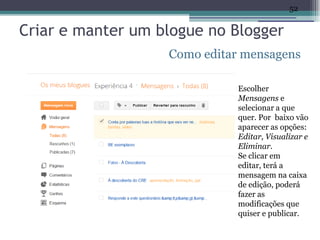 52


Criar e manter um blogue no Blogger
                   Como editar mensagens

                              Escolher
                              Mensagens e
                              selecionar a que
                              quer. Por baixo vão
                              aparecer as opções:
                              Editar, Visualizar e
                              Eliminar.
                              Se clicar em
                              editar, terá a
                              mensagem na caixa
                              de edição, poderá
                              fazer as
                              modificações que
                              quiser e publicar.
 