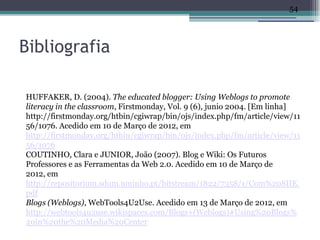 54




Bibliografia

HUFFAKER, D. (2004). The educated blogger: Using Weblogs to promote
literacy in the classroom, Firstmonday, Vol. 9 (6), junio 2004. [Em linha]
http://firstmonday.org/htbin/cgiwrap/bin/ojs/index.php/fm/article/view/11
56/1076. Acedido em 10 de Março de 2012, em
http://firstmonday.org/htbin/cgiwrap/bin/ojs/index.php/fm/article/view/11
56/1076
COUTINHO, Clara e JUNIOR, João (2007). Blog e Wiki: Os Futuros
Professores e as Ferramentas da Web 2.0. Acedido em 10 de Março de
2012, em
http://repositorium.sdum.uminho.pt/bitstream/1822/7358/1/Com%20SIIE.
pdf
Blogs (Weblogs), WebTools4U2Use. Acedido em 13 de Março de 2012, em
http://webtools4u2use.wikispaces.com/Blogs+(Weblogs)#Using%20Blogs%
20in%20the%20Media%20Center
 