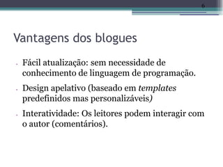 6




Vantagens dos blogues
•   Fácil atualização: sem necessidade de
    conhecimento de linguagem de programação.
•   Design apelativo (baseado em templates
    predefinidos mas personalizáveis)
•   Interatividade: Os leitores podem interagir com
    o autor (comentários).
 