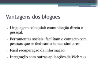 7




Vantagens dos blogues
•   Linguagem coloquial: comunicação direta e
    pessoal.
•   Ferramentas sociais: facilitam o contacto com
    pessoas que se dedicam a temas similares.
•   Fácil recuperação da informação.
•   Integração com outras aplicações da Web 2.0.
 