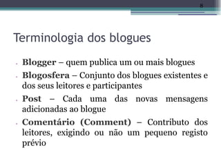 8




Terminologia dos blogues
•   Blogger – quem publica um ou mais blogues
•   Blogosfera – Conjunto dos blogues existentes e
    dos seus leitores e participantes
•   Post – Cada uma das novas mensagens
    adicionadas ao blogue
•   Comentário (Comment) – Contributo dos
    leitores, exigindo ou não um pequeno registo
    prévio
 