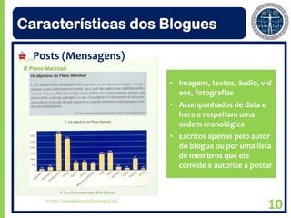 Características dos Blogues

  Posts (Mensagens)

                                           • Imagens, textos, áudio, víd
                                             eos, fotografias
                                           • Acompanhados de data e
                                             hora e respeitam uma
                                             ordem cronológica
                                           • Escritos apenas pelo autor
                                             do blogue ou por uma lista
                                             de membros que ele
                                             convide e autorize a postar



    In http://www.historia9.blogspot.pt/
                                                                      10
 