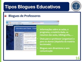 Tipos Blogues Educativos
 Blogues de Professores



                    • Informações sobre as aulas, o
                      programa, a matéria dada, os
                      resumos das aulas, bibliografia,….
                    • Úteis para o professor (organizar) e
                      para os alunos (depósito da matéria
                      leccionada)
                    • Blogues sem dinamismo e sem
                      comunicação


                                                             16
 