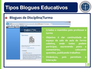 Tipos Blogues Educativos
 Blogues de Disciplina/Turma


                     • Criados e mantidos pelo professor e
                       turma
                     • Objetivo é dar continuidade ao
                       espaço de sala de aula de forma
                       coletiva,   onde   todos     podem
                       participar, escrevendo posts e
                       comentários,              colocando
                       questões, publicando trabalhos
                     • Dinâmicos,    pois   permitem    a
                       interação

                                                        18
 