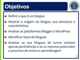 Objetivos
 Definir o que é um blogue
 Mostrar a origem do blogue, sua estrutura e
 características
 Analisar as plataformas Blogger e WordPress
 Identificar tipos de blogues
 Analisar se nos blogues de turma existem
 apenas pertinências e se os mesmos potenciam
 o processo de ensino e aprendizagem
                                                2
 