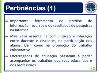 Pertinências (1)
 Importante     ferramenta    de     partilha   de
 informação, recursos e de resultados de pesquisas
 na Internet
 Mais valia assenta na comunicação e interação
 entre docente e discentes, na participação dos
 alunos, bem como na promoção do trabalho
 colaborativo
 Encarregados de educação passaram a poder
 acompanhar os trabalhos dos seus educandos e
 dos professores
                                                20
 