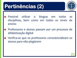 Pertinências (2)
 Possível utilizar o blogue em todas as
 disciplinas, bem como em todos os níveis de
 ensino
 Professores e alunos passam por um processo de
 alfabetização digital
 Verifica-se que os professores consciencializam os
 alunos para não plagiarem



                                                 21
 