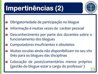 Impertinências (2)
 Obrigatoriedade de participação no blogue
 Informação é muitas vezes de caráter pessoal
 Desconhecimento por parte dos docentes sobre o
 funcionamento dos blogues
 Computadores insuficientes e obsoletos
 Muitas escolas ainda não disponibilizam no seu site
 links para os blogues das disciplinas
 Colocação de posts/comentários menos próprios
 (gestão do blogue estar a cargo do professor )
                                                  23
 