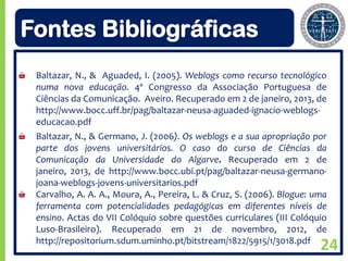 Fontes Bibliográficas
 Baltazar, N., & Aguaded, I. (2005). Weblogs como recurso tecnológico
 numa nova educação. 4º Congresso da Associação Portuguesa de
 Ciências da Comunicação. Aveiro. Recuperado em 2 de janeiro, 2013, de
 http://www.bocc.uff.br/pag/baltazar-neusa-aguaded-ignacio-weblogs-
 educacao.pdf
 Baltazar, N., & Germano, J. (2006). Os weblogs e a sua apropriação por
 parte dos jovens universitários. O caso do curso de Ciências da
 Comunicação da Universidade do Algarve. Recuperado em 2 de
 janeiro, 2013, de http://www.bocc.ubi.pt/pag/baltazar-neusa-germano-
 joana-weblogs-jovens-universitarios.pdf
 Carvalho, A. A. A., Moura, A., Pereira, L. & Cruz, S. (2006). Blogue: uma
 ferramenta com potencialidades pedagógicas em diferentes níveis de
 ensino. Actas do VII Colóquio sobre questões curriculares (III Colóquio
 Luso-Brasileiro). Recuperado em 21 de novembro, 2012, de
 http://repositorium.sdum.uminho.pt/bitstream/1822/5915/1/3018.pdf
                                                                        24
 