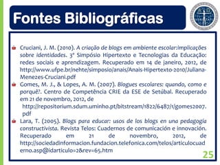 Fontes Bibliográficas
Cruciani, J. M. (2010). A criação de blogs em ambiente escolar:implicações
sobre identidades. 3º Simpósio Hipertexto e Tecnologias da Educação:
redes sociais e aprendizagem. Recuperado em 14 de janeiro, 2012, de
http://www.ufpe.br/nehte/simposio/anais/Anais-Hipertexto-2010/Juliana-
Menezes-Cruciani.pdf
Gomes, M. J., & Lopes, A. M. (2007). Blogues escolares: quando, como e
porquê?. Centro de Competência CRIE da ESE de Setúbal. Recuperado
em 21 de novembro, 2012, de
 http://repositorium.sdum.uminho.pt/bitstream/1822/6487/1/gomes2007.
 pdf
Lara, T. (2005). Blogs para educar: usos de los blogs en una pedagogía
constructivista. Revista Telos: Cuadernos de comunicación e innovación.
Recuperado         em        21      de      novembro,       2012,      de
http://sociedadinformacion.fundacion.telefonica.com/telos/articulocuad
erno.asp@idarticulo=2&rev=65.htm
                                                                        25
 