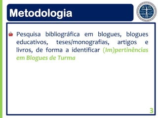 Metodologia
 Pesquisa bibliográfica em blogues, blogues
 educativos, teses/monografias, artigos e
 livros, de forma a identificar (Im)pertinências
 em Blogues de Turma




                                                   3
 