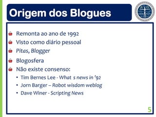 Origem dos Blogues
 Remonta ao ano de 1992
 Visto como diário pessoal
 Pitas, Blogger
 Blogosfera
 Não existe consenso:
 • Tim Bernes Lee - What s news in ’92
 • Jorn Barger – Robot wisdom weblog
 • Dave Winer - Scripting News


                                         5
 