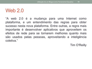 Utilização de um Blogue como Ferramenta Educativa   11




Web 2.0
“A web 2.0 é a mudança para uma Internet como
plataforma, e um entendimento das regras para obter
sucesso nesta nova plataforma. Entre outras, a regra mais
importante é desenvolver aplicativos que aproveitem os
efeitos de rede para se tornarem melhores quanto mais
são usados pelas pessoas, aproveitando a inteligência
coletiva.”
                                              Tim O'Reilly
 