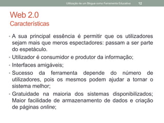Utilização de um Blogue como Ferramenta Educativa   12



Web 2.0
Características
• A sua principal essência é permitir que os utilizadores
    sejam mais que meros espectadores: passam a ser parte
    do espetáculo.
•   Utilizador é consumidor e produtor da informação;
•   Interfaces amigáveis;
•   Sucesso da ferramenta depende do número de
    utilizadores, pois os mesmos podem ajudar a tornar o
    sistema melhor;
•   Gratuidade na maioria dos sistemas disponibilizados;
    Maior facilidade de armazenamento de dados e criação
    de páginas online;
 