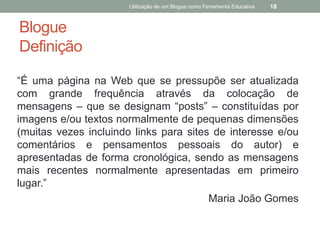 Utilização de um Blogue como Ferramenta Educativa   18


Blogue
Definição

“É uma página na Web que se pressupõe ser atualizada
com grande frequência através da colocação de
mensagens – que se designam “posts” – constituídas por
imagens e/ou textos normalmente de pequenas dimensões
(muitas vezes incluindo links para sites de interesse e/ou
comentários e pensamentos pessoais do autor) e
apresentadas de forma cronológica, sendo as mensagens
mais recentes normalmente apresentadas em primeiro
lugar.”
                                        Maria João Gomes
 