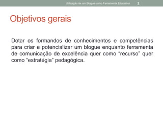 Utilização de um Blogue como Ferramenta Educativa   2




Objetivos gerais

Dotar os formandos de conhecimentos e competências
para criar e potencializar um blogue enquanto ferramenta
de comunicação de excelência quer como “recurso” quer
como “estratégia” pedagógica.
 