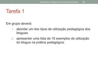 Utilização de um Blogue como Ferramenta Educativa   23




Tarefa 1

Em grupo deverá:
   1. abordar um dos tipos de utilização pedagógica dos
      blogues
   2. apresentar uma lista de 10 exemplos de utilização
      do blogue na prática pedagógica.
 