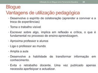 Utilização de um Blogue como Ferramenta Educativa   25


Blogue
Vantagens de utilização pedagógica
• Desenvolve o espírito de colaboração (aprender a conviver e a
 troca de experiências)
• Torna o trabalho visível

• Escrever sobre algo, implica em reflexão e crítica, o que é
 fundamental no processo de ensino-aprendizagem.
• Aproxima professor e alunos

• Liga o professor ao mundo

• Amplia a aula

• Desenvolve a habilidade de transformar informação em
 conhecimento.
• Evitao retrabalho docente. Uma vez publicado apenas
 necessita aperfeiçoar e actualizar.
 