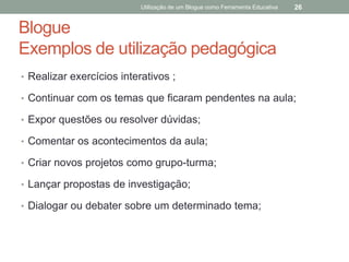 Utilização de um Blogue como Ferramenta Educativa   26


Blogue
Exemplos de utilização pedagógica
• Realizar exercícios interativos ;

• Continuar com os temas que ficaram pendentes na aula;

• Expor questões ou resolver dúvidas;

• Comentar os acontecimentos da aula;

• Criar novos projetos como grupo-turma;

• Lançar propostas de investigação;

• Dialogar ou debater sobre um determinado tema;
 
