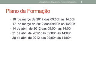 Utilização de um Blogue como Ferramenta Educativa   3




Plano da Formação
 • 10 de março de 2012 das 09:00h às 14:00h
 • 17 de março de 2012 das 09:00h às 14:00h
 • 14 de abril de 2012 das 09:00h às 14:00h
 • 21 de abril de 2012 das 09:00h às 14:00h
 • 28 de abril de 2012 das 09:00h às 14:00h
 