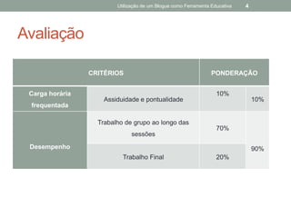 Utilização de um Blogue como Ferramenta Educativa   4




Avaliação

                 CRITÉRIOS                                       PONDERAÇÃO


 Carga horária                                                     10%
                     Assiduidade e pontualidade                                  10%
 frequentada

                   Trabalho de grupo ao longo das
                                                                   70%
                               sessões
 Desempenho                                                                      90%
                           Trabalho Final                          20%
 