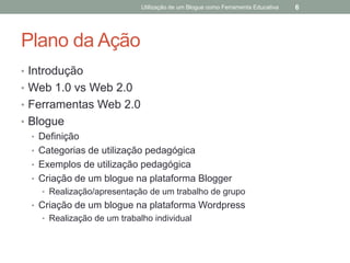Utilização de um Blogue como Ferramenta Educativa   6




Plano da Ação
• Introdução
• Web 1.0 vs Web 2.0
• Ferramentas Web 2.0
• Blogue
  • Definição
  • Categorias de utilização pedagógica
  • Exemplos de utilização pedagógica
  • Criação de um blogue na plataforma Blogger
    • Realização/apresentação de um trabalho de grupo
  • Criação de um blogue na plataforma Wordpress
    • Realização de um trabalho individual
 