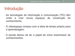 Utilização de um Blogue como Ferramenta Educativa   7




Introdução
• As tecnologias da informação e comunicação (TIC) têm
 vindo a criar     novos      espaços             de       construção         do
 conhecimento.

• O ciberespaço rompeu com a ideia de tempo próprio para
 a aprendizagem.

• A escola deixou de ter o papel de único transmissor de
 conhecimentos.
 