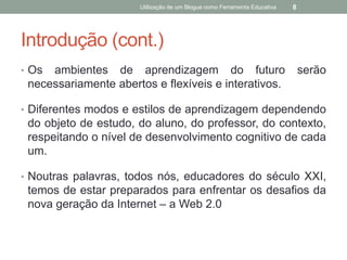 Utilização de um Blogue como Ferramenta Educativa   8




Introdução (cont.)
• Os ambientes de aprendizagem do futuro                                      serão
 necessariamente abertos e flexíveis e interativos.

• Diferentes modos e estilos de aprendizagem dependendo
 do objeto de estudo, do aluno, do professor, do contexto,
 respeitando o nível de desenvolvimento cognitivo de cada
 um.

• Noutras palavras, todos nós, educadores do século XXI,
 temos de estar preparados para enfrentar os desafios da
 nova geração da Internet – a Web 2.0
 