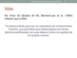 Utilização de um Blogue como Ferramenta Educativa   9




Web
No início da década de 90, Berners-Lee et al. (1994)
referem que a Web:

“foi desenvolvida para ser um repositório do conhecimento
    humano, que permitiria que colaboradores em locais
distintos partilhassem as suas ideias e todos os aspetos de
                     um projeto comum”
 