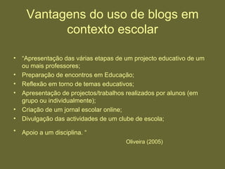 Vantagens do uso de blogs em contexto escolar “ Apresentação das várias etapas de um projecto educativo de um ou mais professores;  Preparação de encontros em Educação;  Reflexão em torno de temas educativos;  Apresentação de projectos/trabalhos realizados por alunos (em grupo ou individualmente);  Criação de um jornal escolar online;  Divulgação das actividades de um clube de escola;  Apoio a um disciplina. “   Oliveira (2005) 