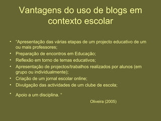 Vantagens do uso de blogs em contexto escolar “ Apresentação das várias etapas de um projecto educativo de um ou mais professores;  Preparação de encontros em Educação;  Reflexão em torno de temas educativos;  Apresentação de projectos/trabalhos realizados por alunos (em grupo ou individualmente);  Criação de um jornal escolar online;  Divulgação das actividades de um clube de escola;  Apoio a um disciplina. “   Oliveira (2005) 