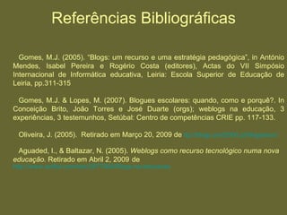Referências Bibliográficas Gomes, M.J. (2005). “Blogs: um recurso e uma estratégia pedagógica”, in António Mendes, Isabel Pereira e Rogério Costa (editores), Actas do VII Simpósio Internacional de Informática educativa, Leiria: Escola Superior de Educação de Leiria, pp.311-315 Gomes, M.J. & Lopes, M. (2007). Blogues escolares: quando, como e porquê?. In Conceição Brito, João Torres e José Duarte (orgs); weblogs na educação, 3 experiências, 3 testemunhos, Setúbal: Centro de competências CRIE pp. 117-133. Oliveira, J. (2005).  Retirado em Março 20, 2009 de  ttp ://blogs.prof2000.pt/blogseduc/ Aguaded, I., & Baltazar, N. (2005).  Weblogs como recurso tecnológico numa nova educação.  Retirado em Abril 2, 2009   de   http://www.scribd.com/doc/2677804/Blogs-na-educacao 
