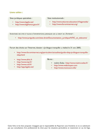 Liens utiles :
Sites juridiques spécialisés :
•	 http://www.legalis.net/
•	 http://www.legifrance.gouv.fr/

Sites institutionnels :
•	 http://www.educnet.education.fr/legamedia/
•	 http://www.foruminternet.org/

Inventaire des sites et blogs d’informations juridiques sur le droit de l’Internet :
•	 http://www.juriguide.com/sites-droit/Documentation_juridique/NTIC_et_telecoms/

Forum des droits sur l’Internet, dossier « Je blogue tranquille », réalisé le 31 oct. 2005,
•	 http://www.foruminternet.org/particuliers/actualites/guide-nbsp-je-blogue-tranquillenbsp.html
•	
•	
•	
•	

http://www.afnic.fr
http://www.inpi.fr/
http://www.cnil.fr/
http://app.legalis.net/

Blogs :
•	 maître Eolas : http://www.maitre-eolas.fr/
•	 http://www.webcitoyen.com
•	 http://www.moncours.info/

Cette fiche et les liens proposés n’engagent pas la responsabilité de Reporters sans frontières et ne se substituent
pas aux consultations d’un professionnel du droit pour les situations particulières et notamment en cas de litige.

 