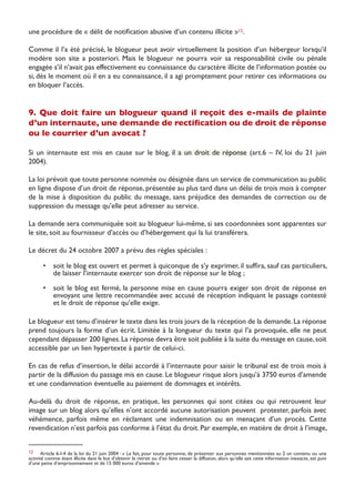 une procédure de « délit de notification abusive d’un contenu illicite »12.
Comme il l’a été précisé, le blogueur peut avoir virtuellement la position d’un hébergeur lorsqu’il
modère son site a posteriori. Mais le blogueur ne pourra voir sa responsabilité civile ou pénale
engagée s’il n’avait pas effectivement eu connaissance du caractère illicite de l’information postée ou
si, dès le moment où il en a eu connaissance, il a agi promptement pour retirer ces informations ou
en bloquer l’accès.

9. Que doit faire un blogueur quand il reçoit des e-mails de plainte
d’un internaute, une demande de rectification ou de droit de réponse
ou le courrier d’un avocat ?
Si un internaute est mis en cause sur le blog, il a un droit de réponse (art.6 – IV, loi du 21 juin
2004).
La loi prévoit que toute personne nommée ou désignée dans un service de communication au public
en ligne dispose d’un droit de réponse, présentée au plus tard dans un délai de trois mois à compter
de la mise à disposition du public du message, sans préjudice des demandes de correction ou de
suppression du message qu’elle peut adresser au service.
La demande sera communiquée soit au blogueur lui-même, si ses coordonnées sont apparentes sur
le site, soit au fournisseur d’accès ou d’hébergement qui la lui transférera.
Le décret du 24 octobre 2007 a prévu des règles spéciales :
•	 soit le blog est ouvert et permet à quiconque de s’y exprimer, il suffira, sauf cas particuliers,
de laisser l’internaute exercer son droit de réponse sur le blog ;
•	 soit le blog est fermé, la personne mise en cause pourra exiger son droit de réponse en
envoyant une lettre recommandée avec accusé de réception indiquant le passage contesté
et le droit de réponse qu’elle exige.
Le blogueur est tenu d’insérer le texte dans les trois jours de la réception de la demande. La réponse
prend toujours la forme d’un écrit. Limitée à la longueur du texte qui l’a provoquée, elle ne peut
cependant dépasser 200 lignes. La réponse devra être soit publiée à la suite du message en cause, soit
accessible par un lien hypertexte à partir de celui-ci.
En cas de refus d’insertion, le délai accordé à l’internaute pour saisir le tribunal est de trois mois à
partir de la diffusion du passage mis en cause. Le blogueur risque alors jusqu’à 3750 euros d’amende
et une condamnation éventuelle au paiement de dommages et intérêts.
Au-delà du droit de réponse, en pratique, les personnes qui sont citées ou qui retrouvent leur
image sur un blog alors qu’elles n’ont accordé aucune autorisation peuvent protester, parfois avec
véhémence, parfois même en réclamant une indemnisation ou en menaçant d’un procès. Cette
revendication n’est parfois pas conforme à l’état du droit. Par exemple, en matière de droit à l’image,
12

Article 6-I-4 de la loi du 21 juin 2004 : « Le fait, pour toute personne, de présenter aux personnes mentionnées au 2 un contenu ou une
activité comme étant illicite dans le but d’obtenir le retrait ou d’en faire cesser la diffusion, alors qu’elle sait cette information inexacte, est puni
d’une peine d’emprisonnement et de 15 000 euros d’amende ».

 