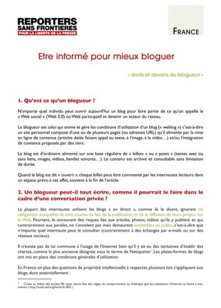 France
Etre informé pour mieux bloguer
« droits et devoirs du blogueur »

1. Qu’est ce qu’un blogueur ?
N’importe quel individu peut ouvrir aujourd’hui un blog pour faire partie de ce qu’on appelle le
« Web social » (Web 2.0) ou Web participatif et devenir un acteur du réseau.
Le blogueur est celui qui anime et gère les conditions d’utilisation d’un blog (« weblog ») c’est-à-dire
un site personnel composé d’une ou de plusieurs pages (ou adresses URL) qu’il alimente par la mise
en ligne de contenus (articles datés faisant appel au texte, à l’image, à la vidéo…) et/ou l’intégration
de contenus proposés par des tiers.
Le blog est d’ordinaire alimenté sur une base régulière de « billets » ou « posts » (textes avec ou
sans liens, images, vidéos, bandes sonores…). Le contenu est archivé et consultable sans limitation
de durée.
Quand le blog est dit « ouvert », chaque billet peut être commenté par les internautes lecteurs dans
un espace prévu à cet effet, souvent à la fin de l’article.

2. Un blogueur peut-il tout écrire, comme il pourrait le faire dans le
cadre d’une conversation privée ?
La plupart des internautes utilisent les blogs «  en direct  », comme ils le disent, ignorant les
obligations auxquelles ils sont soumis du fait de la publication et de la diffusion de leurs propos sur
le Web. Pourtant, ils encourent des risques liés aux articles, photos, vidéos qu’ils y publient et qui,
contrairement aux paroles, ne s’envolent pas mais demeurent accessibles au public, c’est-à-dire que
n’importe quel internaute peut le consulter (contrairement à des échanges par e-mails ou sur des
réseaux sociaux).
Il n’existe pas de loi commune à l’usage de l’Internet bien qu’il y ait eu des tentatives d’établir des
chartes, comme la plus ancienne désignée sous le terme de Netiquette1. Les plates-formes de blogs
ont mis en place des conditions générales d’utilisation.
En France, en plus des questions de propriété intellectuelle à respecter, plusieurs lois s’appliquent aux
blogs, dont essentiellement :
1
Créée au milieu des années 90, cette charte fixe des règles de comportement ou d’éthique que les utilisateurs d’Internet se fixent à euxmêmes ( http://tools.ietf.org/html/rfc1855 )

 
