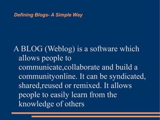 Defining Blogs- A Simple Way





A BLOG (Weblog) is a software which
 allows people to
 communicate,collaborate and build a
 communityonline. It can be syndicated,
 shared,reused or remixed. It allows
 people to easily learn from the
 knowledge of others
 