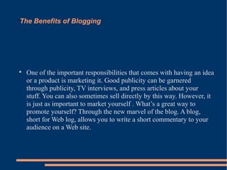 The Benefits of Blogging






    One of the important responsibilities that comes with having an idea
    or a product is marketing it. Good publicity can be garnered
    through publicity, TV interviews, and press articles about your
    stuff. You can also sometimes sell directly by this way. However, it
    is just as important to market yourself . What’s a great way to
    promote yourself? Through the new marvel of the blog. A blog,
    short for Web log, allows you to write a short commentary to your
    audience on a Web site.
 