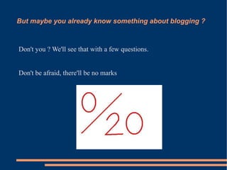 But maybe you already know something about blogging ?



Don't you ? We'll see that with a few questions.


Don't be afraid, there'll be no marks
 