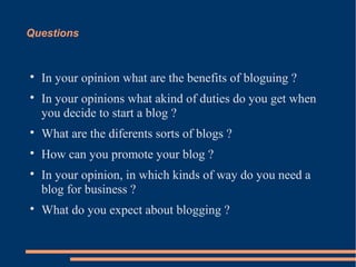 Questions



    In your opinion what are the benefits of bloguing ?

    In your opinions what akind of duties do you get when
    you decide to start a blog ?

    What are the diferents sorts of blogs ?

    How can you promote your blog ?

    In your opinion, in which kinds of way do you need a
    blog for business ?

    What do you expect about blogging ?
 