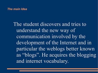 The main Idea




    The student discovers and tries to
     understand the new way of
     communication involved by the
     development of the Internet and in
     particular the weblogs better known
     as “blogs”. He acquires the blogging
     and internet vocabulary.
 