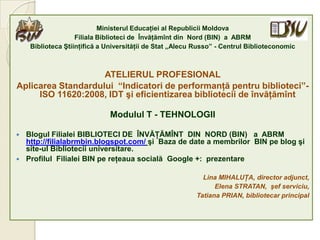 Ministerul Educaţiei al Republicii Moldova
                    Filiala Biblioteci de Învăţămînt din Nord (BIN) a ABRM
     Biblioteca Ştiinţifică a Universităţii de Stat „Alecu Russo” - Centrul Biblioteconomic



                    ATELIERUL PROFESIONAL
Aplicarea Standardului “Indicatori de performanţă pentru biblioteci”-
     ISO 11620:2008, IDT şi eficientizarea bibliotecii de învăţămînt

                              Modulul T - TEHNOLOGII

   Blogul Filialei BIBLIOTECI DE ÎNVĂŢĂMÎNT DIN NORD (BIN) a ABRM
    http://filialabrmbin.blogspot.com/ şi Baza de date a membrilor BIN pe blog şi
    site-ul Bibliotecii universitare.
   Profilul Filialei BIN pe reţeaua socială Google +: prezentare

                                                             Lina MIHALUŢA, director adjunct,
                                                                 Elena STRATAN, şef serviciu,
                                                           Tatiana PRIAN, bibliotecar principal
 