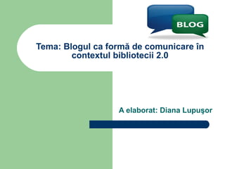 Tema: Blogul ca formă de comunicare în contextul bibliotecii 2.0 A elaborat: Diana Lupuşor 