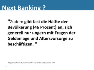 Next Banking ?
     Zudem gibt fast die Hälfte der
     Bevölkerung (46 Prozent) an, sich
     generell nur ungern mit Fragen der
     Geldanlage und Altersvorsorge zu
     beschäftigen. 


     http://www.forium.de/redaktion/hilfen-fuer-banken-verbraucher-in-not/

 7
 