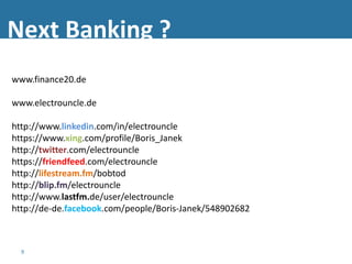 Next Banking ?
www.finance20.de

www.electrouncle.de

http://www.linkedin.com/in/electrouncle
https://www.xing.com/profile/Boris_Janek
http://twitter.com/electrouncle
https://friendfeed.com/electrouncle
http://lifestream.fm/bobtod
http://blip.fm/electrouncle
http://www.lastfm.de/user/electrouncle
http://de-de.facebook.com/people/Boris-Janek/548902682



  9
 