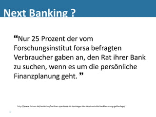 Next Banking ?

     Nur 25 Prozent der vom
     Forschungsinstitut forsa befragten
     Verbraucher gaben an, den Rat ihrer Bank
     zu suchen, wenn es um die persönliche
     Finanzplanung geht. 


      http://www.forium.de/redaktion/berliner-sparkasse-ist-testsieger-der-servicestudie-bankberatung-geldanlage/

 1
 