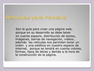Retículas para Pantalla   Son la guía para crear una página web,   porque en su desarrollo se debe tener   en cuenta espacio, distribución de textos, imágenes, barras de navegación, videos…  además  las retículas nos permiten tener un orden  y una estética en nuestro espacio de internet,  porque se tendrá en cuenta colores, formas, tipos de letras y demás a la hora de la construcción de la página. 